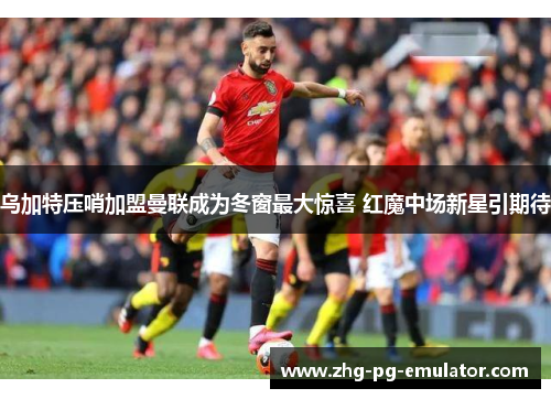 乌加特压哨加盟曼联成为冬窗最大惊喜 红魔中场新星引期待