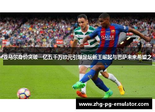 亚马尔身价突破一亿五千万欧元引爆足坛新王崛起与巴萨未来希望之