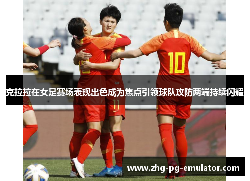 克拉拉在女足赛场表现出色成为焦点引领球队攻防两端持续闪耀