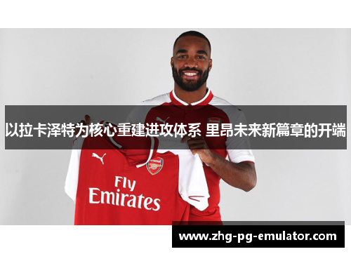 以拉卡泽特为核心重建进攻体系 里昂未来新篇章的开端
