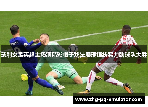 戴利女足英超主场演精彩帽子戏法展现锋线实力助球队大胜