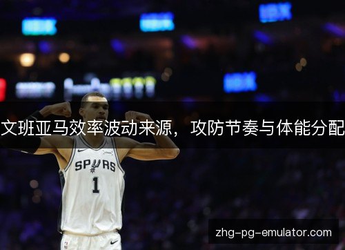 文班亚马效率波动来源，攻防节奏与体能分配
